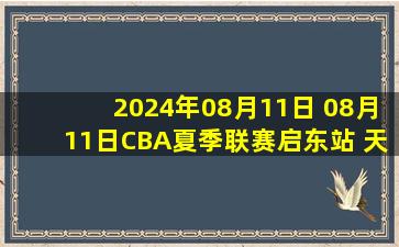 2024年08月11日 08月11日CBA夏季联赛启东站 天津87 - 63山西 全场集锦